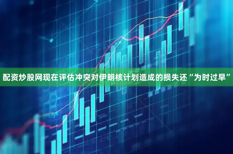 配资炒股网现在评估冲突对伊朗核计划造成的损失还“为时过早”