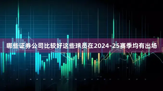 哪些证券公司比较好这些球员在2024-25赛季均有出场