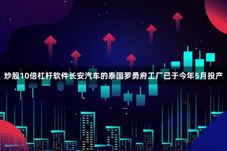 炒股10倍杠杆软件长安汽车的泰国罗勇府工厂已于今年5月投产