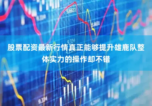 股票配资最新行情真正能够提升雄鹿队整体实力的操作却不错