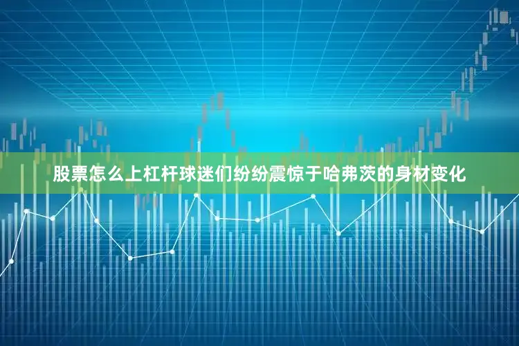 股票怎么上杠杆球迷们纷纷震惊于哈弗茨的身材变化