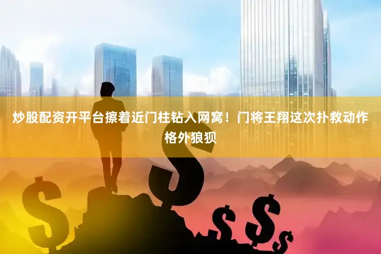 炒股配资开平台擦着近门柱钻入网窝！门将王翔这次扑救动作格外狼狈