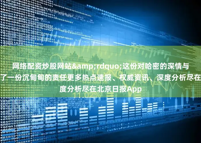 网络配资炒股网站&rdquo;这份对哈密的深情与认可如今化作了一份沉甸甸的责任更多热点速报、权威资讯、深度分析尽在北京日报App