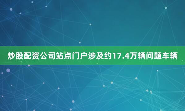 炒股配资公司站点门户涉及约17.4万辆问题车辆